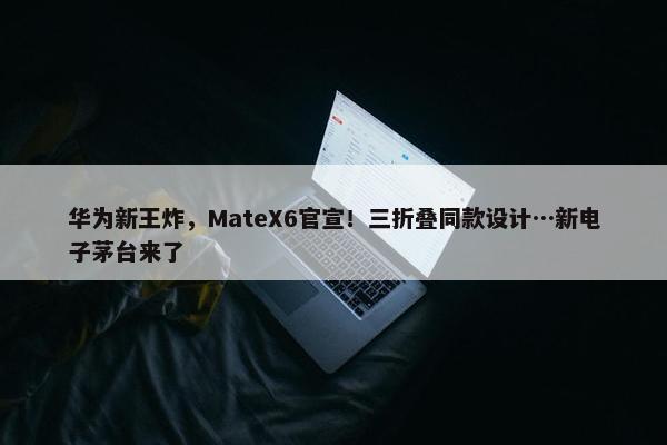 华为新王炸，MateX6官宣！三折叠同款设计…新电子茅台来了