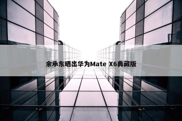 余承东晒出华为Mate X6典藏版