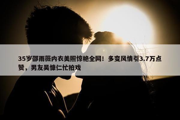 35岁邵雨薇内衣美照惊艳全网！多变风情引3.7万点赞，男友吴慷仁忙拍戏