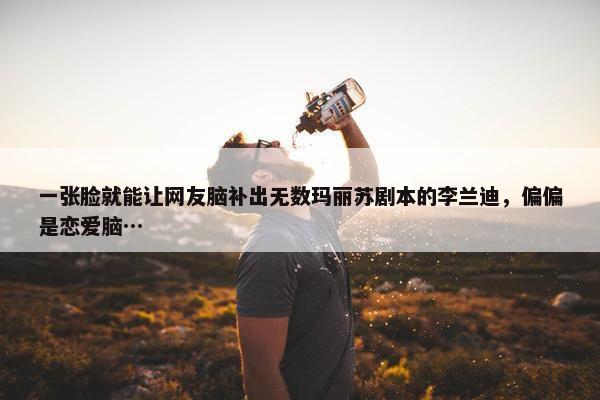 一张脸就能让网友脑补出无数玛丽苏剧本的李兰迪，偏偏是恋爱脑…