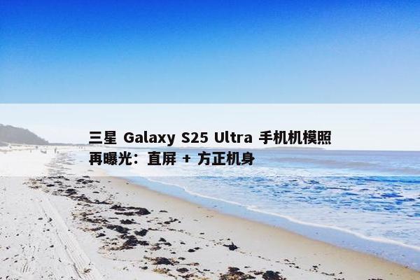 三星 Galaxy S25 Ultra 手机机模照再曝光：直屏 + 方正机身