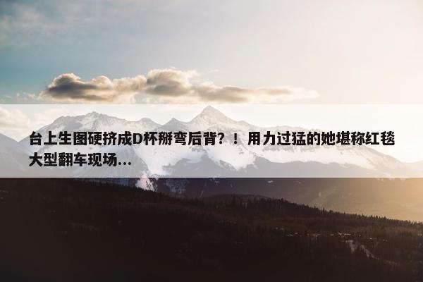 台上生图硬挤成D杯掰弯后背？！用力过猛的她堪称红毯大型翻车现场...