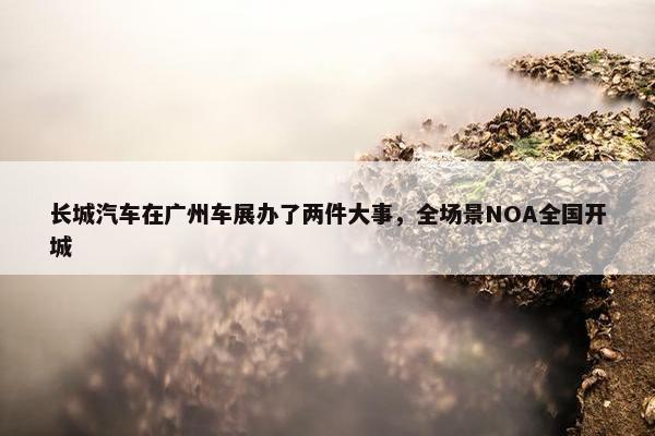 长城汽车在广州车展办了两件大事，全场景NOA全国开城