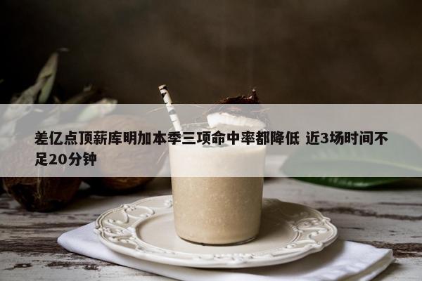 差亿点顶薪库明加本季三项命中率都降低 近3场时间不足20分钟