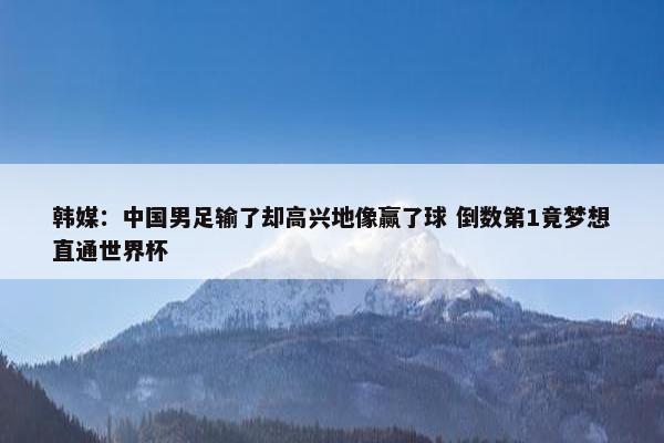 韩媒：中国男足输了却高兴地像赢了球 倒数第1竟梦想直通世界杯