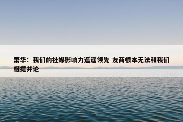 萧华：我们的社媒影响力遥遥领先 友商根本无法和我们相提并论