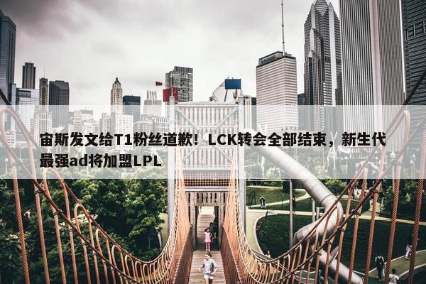 宙斯发文给T1粉丝道歉！LCK转会全部结束，新生代最强ad将加盟LPL