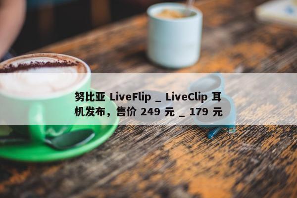 努比亚 LiveFlip _ LiveClip 耳机发布，售价 249 元 _ 179 元