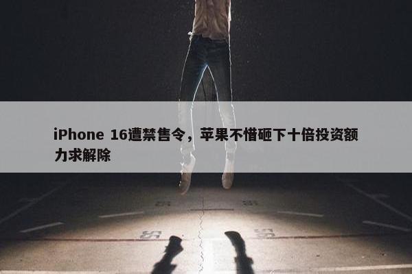 iPhone 16遭禁售令，苹果不惜砸下十倍投资额力求解除