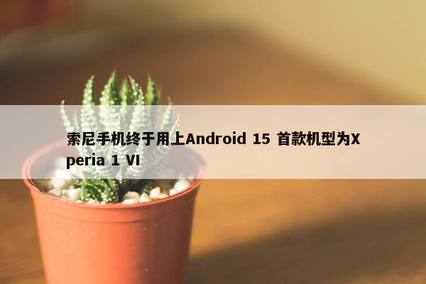 索尼手机终于用上Android 15 首款机型为Xperia 1 VI