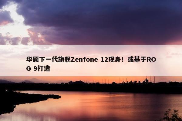 华硕下一代旗舰Zenfone 12现身！或基于ROG 9打造