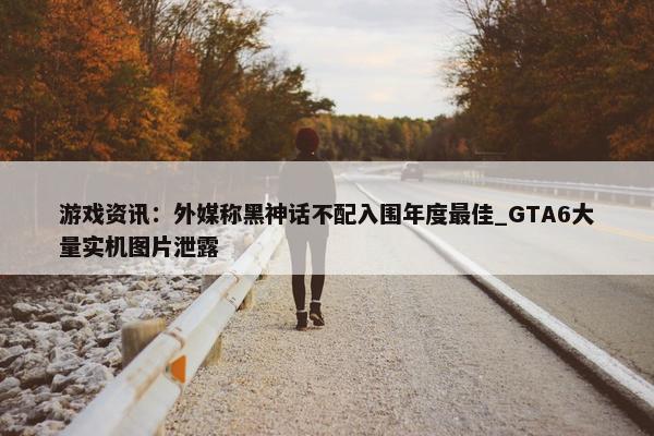 游戏资讯：外媒称黑神话不配入围年度最佳_GTA6大量实机图片泄露