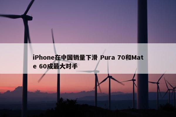 iPhone在中国销量下滑 Pura 70和Mate 60成最大对手