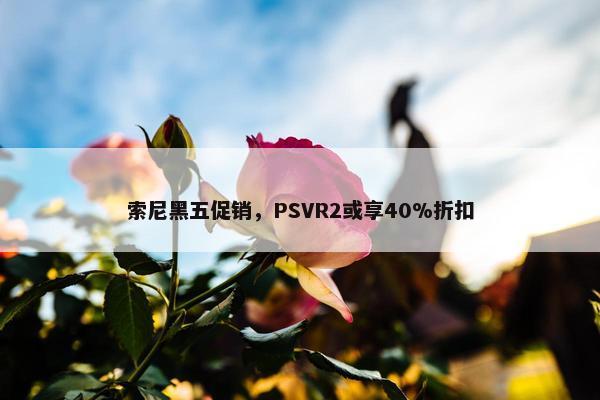 索尼黑五促销，PSVR2或享40%折扣