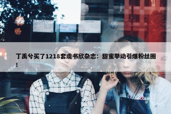 丁禹兮买了1218套虞书欣杂志：甜蜜举动引爆粉丝圈！