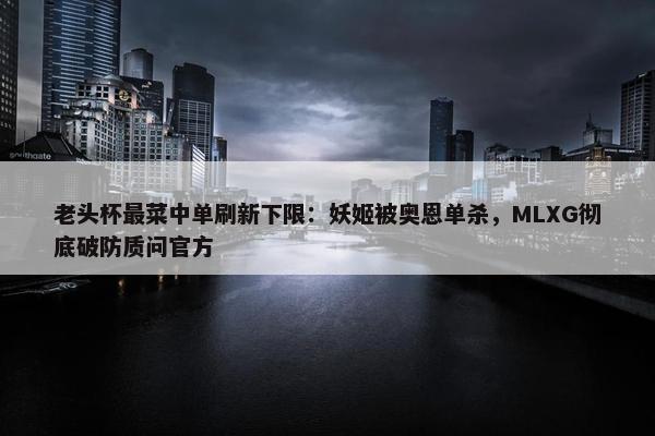 老头杯最菜中单刷新下限：妖姬被奥恩单杀，MLXG彻底破防质问官方