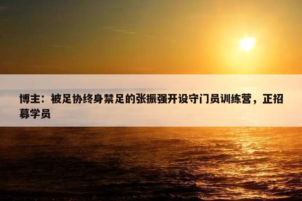 博主：被足协终身禁足的张振强开设守门员训练营，正招募学员