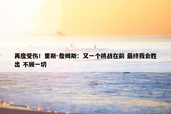 再度受伤！里斯-詹姆斯：又一个挑战在前 最终我会胜出 不顾一切