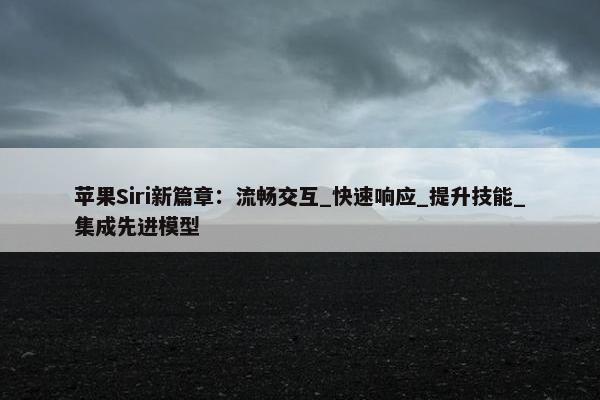 苹果Siri新篇章：流畅交互_快速响应_提升技能_集成先进模型