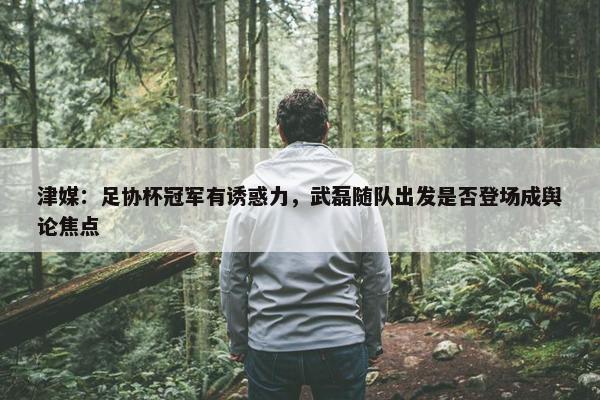 津媒：足协杯冠军有诱惑力，武磊随队出发是否登场成舆论焦点