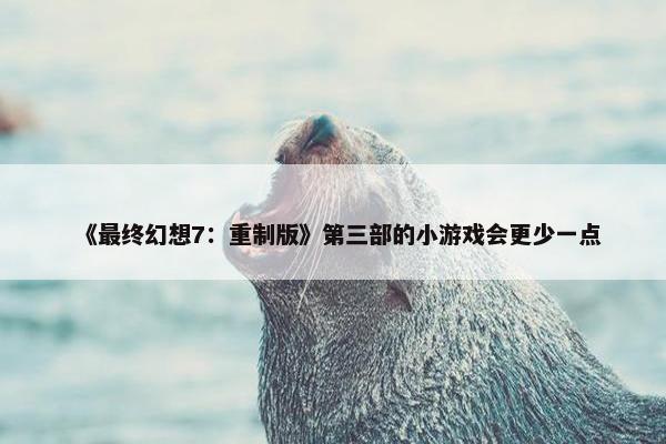 《最终幻想7：重制版》第三部的小游戏会更少一点