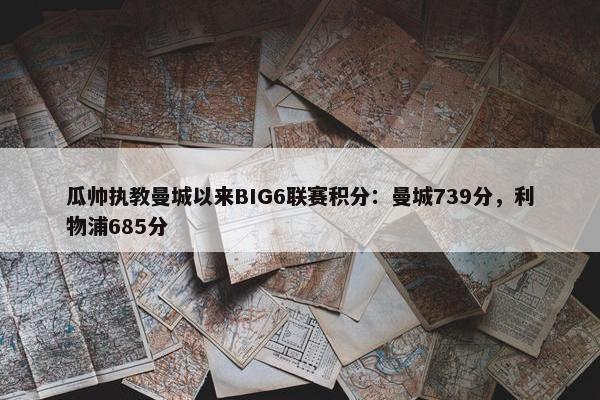 瓜帅执教曼城以来BIG6联赛积分：曼城739分，利物浦685分