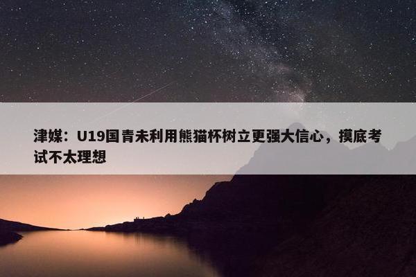 津媒：U19国青未利用熊猫杯树立更强大信心，摸底考试不太理想