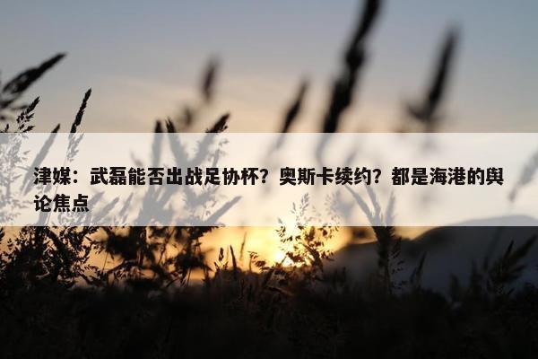 津媒：武磊能否出战足协杯？奥斯卡续约？都是海港的舆论焦点