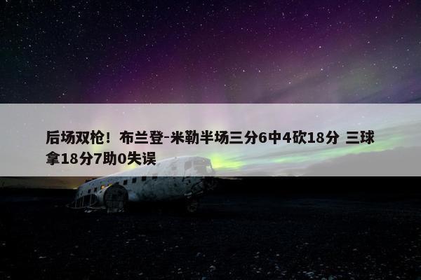 后场双枪！布兰登-米勒半场三分6中4砍18分 三球拿18分7助0失误