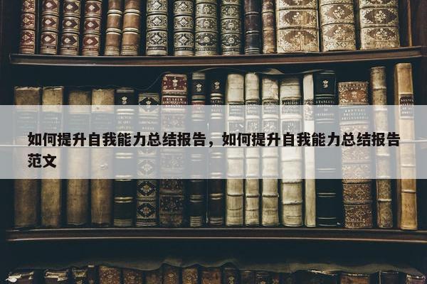 如何提升自我能力总结报告，如何提升自我能力总结报告范文