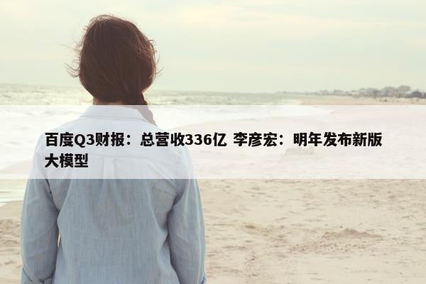 百度Q3财报：总营收336亿 李彦宏：明年发布新版大模型