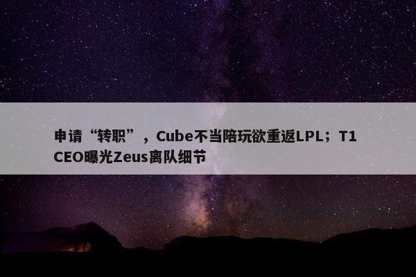 申请“转职”，Cube不当陪玩欲重返LPL；T1 CEO曝光Zeus离队细节