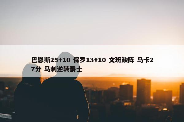 巴恩斯25+10 保罗13+10 文班缺阵 马卡27分 马刺逆转爵士