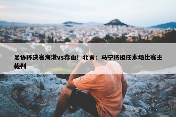 足协杯决赛海港vs泰山！北青：马宁将担任本场比赛主裁判