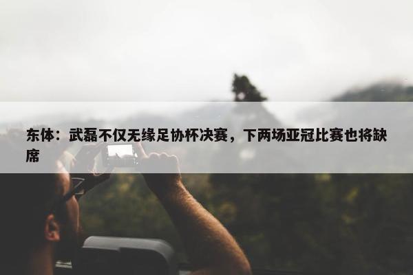 东体：武磊不仅无缘足协杯决赛，下两场亚冠比赛也将缺席