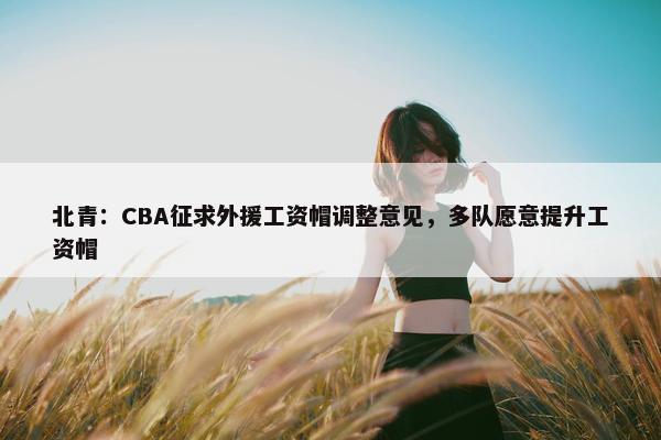 北青：CBA征求外援工资帽调整意见，多队愿意提升工资帽