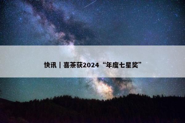 快讯｜喜茶获2024“年度七星奖”