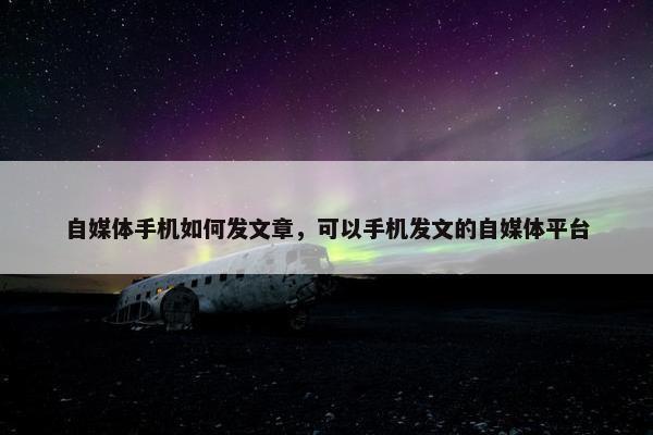 自媒体手机如何发文章，可以手机发文的自媒体平台