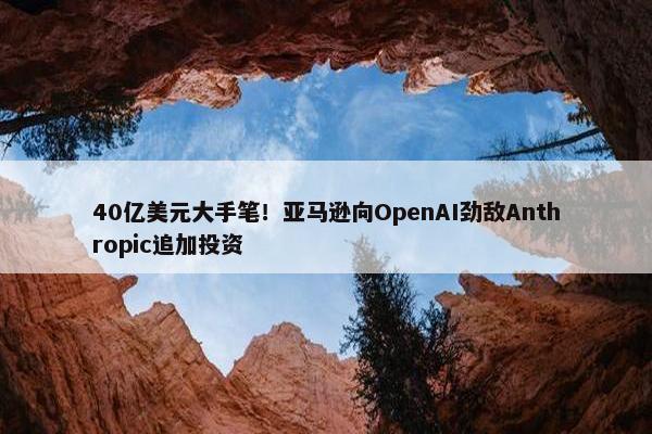 40亿美元大手笔！亚马逊向OpenAI劲敌Anthropic追加投资