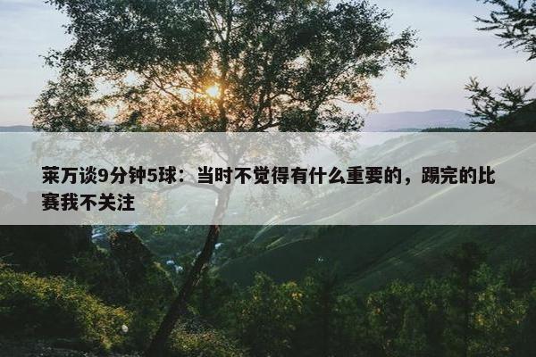 莱万谈9分钟5球：当时不觉得有什么重要的，踢完的比赛我不关注