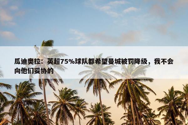 瓜迪奥拉：英超75%球队都希望曼城被罚降级，我不会向他们妥协的