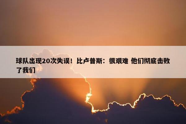 球队出现20次失误！比卢普斯：很艰难 他们彻底击败了我们