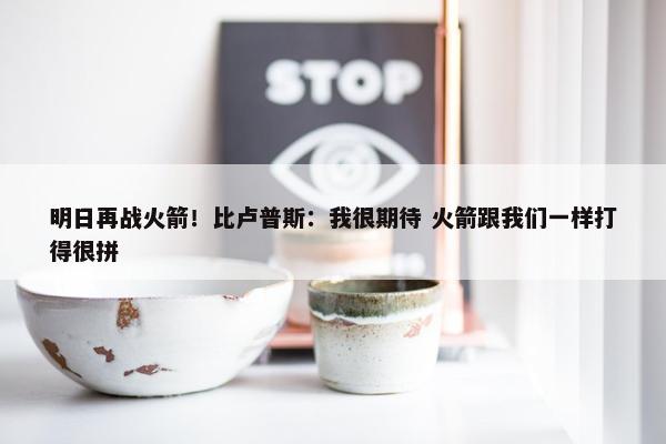 明日再战火箭！比卢普斯：我很期待 火箭跟我们一样打得很拼