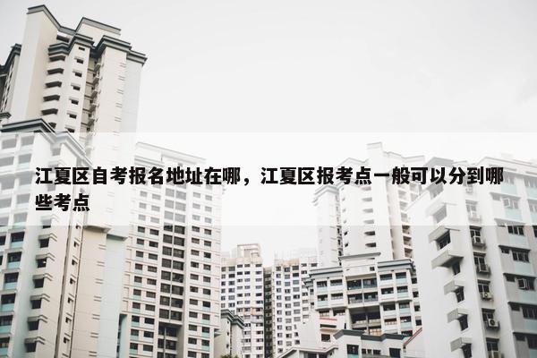 江夏区自考报名地址在哪，江夏区报考点一般可以分到哪些考点