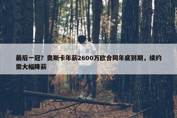 最后一冠？奥斯卡年薪2600万欧合同年底到期，续约需大幅降薪