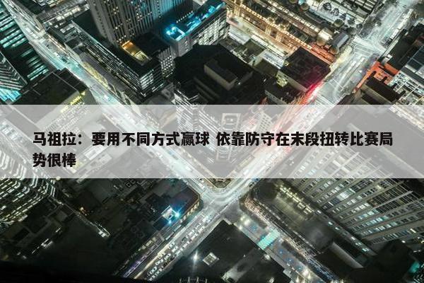 马祖拉：要用不同方式赢球 依靠防守在末段扭转比赛局势很棒