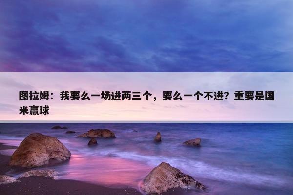 图拉姆：我要么一场进两三个，要么一个不进？重要是国米赢球