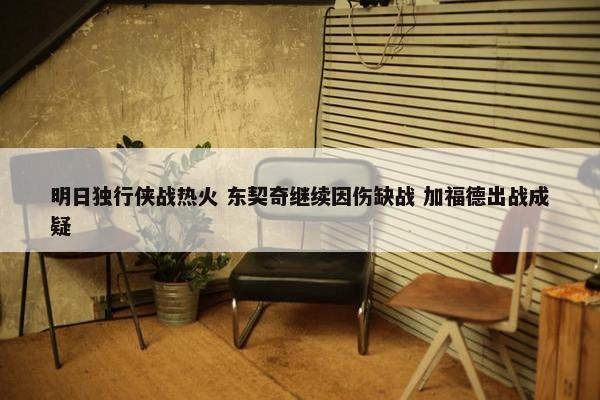 明日独行侠战热火 东契奇继续因伤缺战 加福德出战成疑