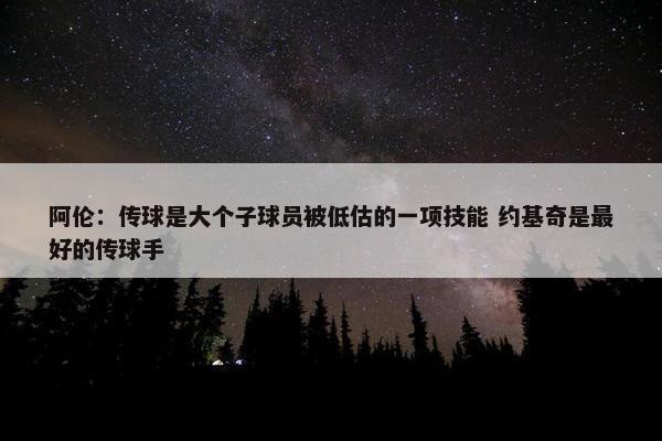 阿伦：传球是大个子球员被低估的一项技能 约基奇是最好的传球手