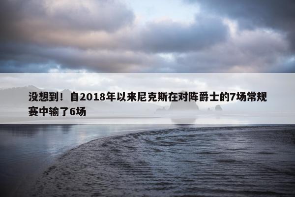 没想到！自2018年以来尼克斯在对阵爵士的7场常规赛中输了6场